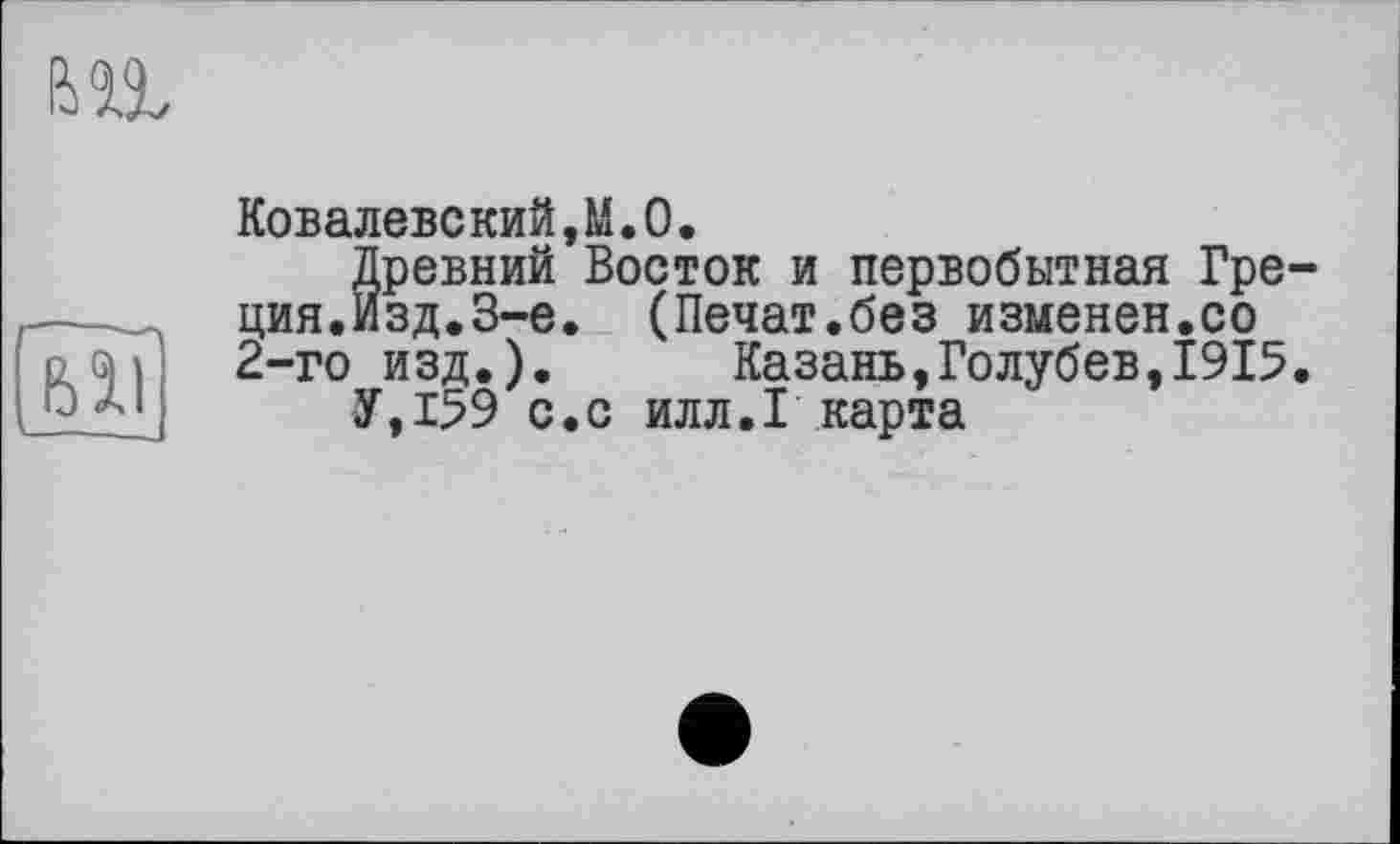 ﻿Ковалевский,М.О•
Древний Восток и первобытная Греция. Изд.З-е. (Печат.без изменен.со 2-го изд.). Казань,Голубев,1915.
У,159 с.с илл.I карта